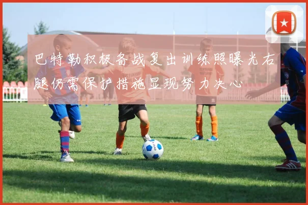 巴特勒积极备战复出训练照曝光右腿仍需保护措施显现努力决心