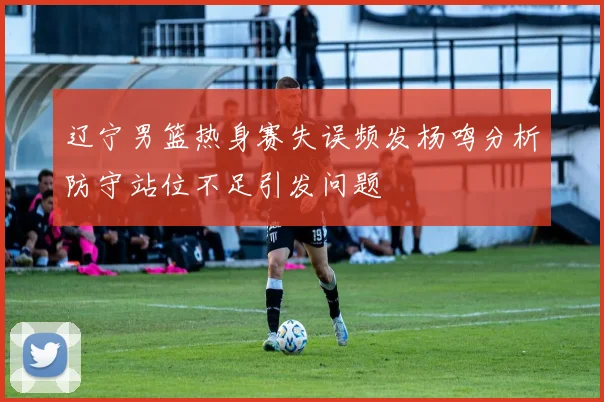 辽宁男篮热身赛失误频发杨鸣分析防守站位不足引发问题
