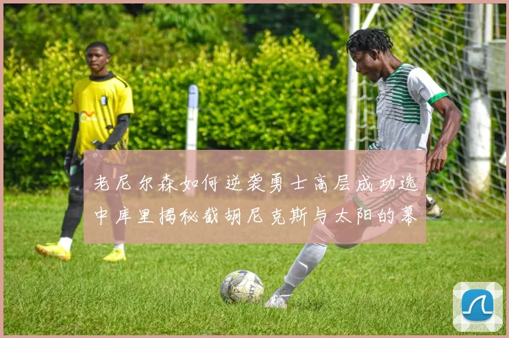 老尼尔森如何逆袭勇士高层成功选中库里揭秘截胡尼克斯与太阳的幕后故事